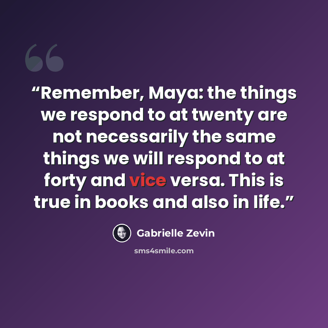 “Remember, Maya: the things we respond to at twenty are not necessarily the same things we will respond to at forty and vice versa. This is true in books and also in life.” quote by Gabrielle Zevin