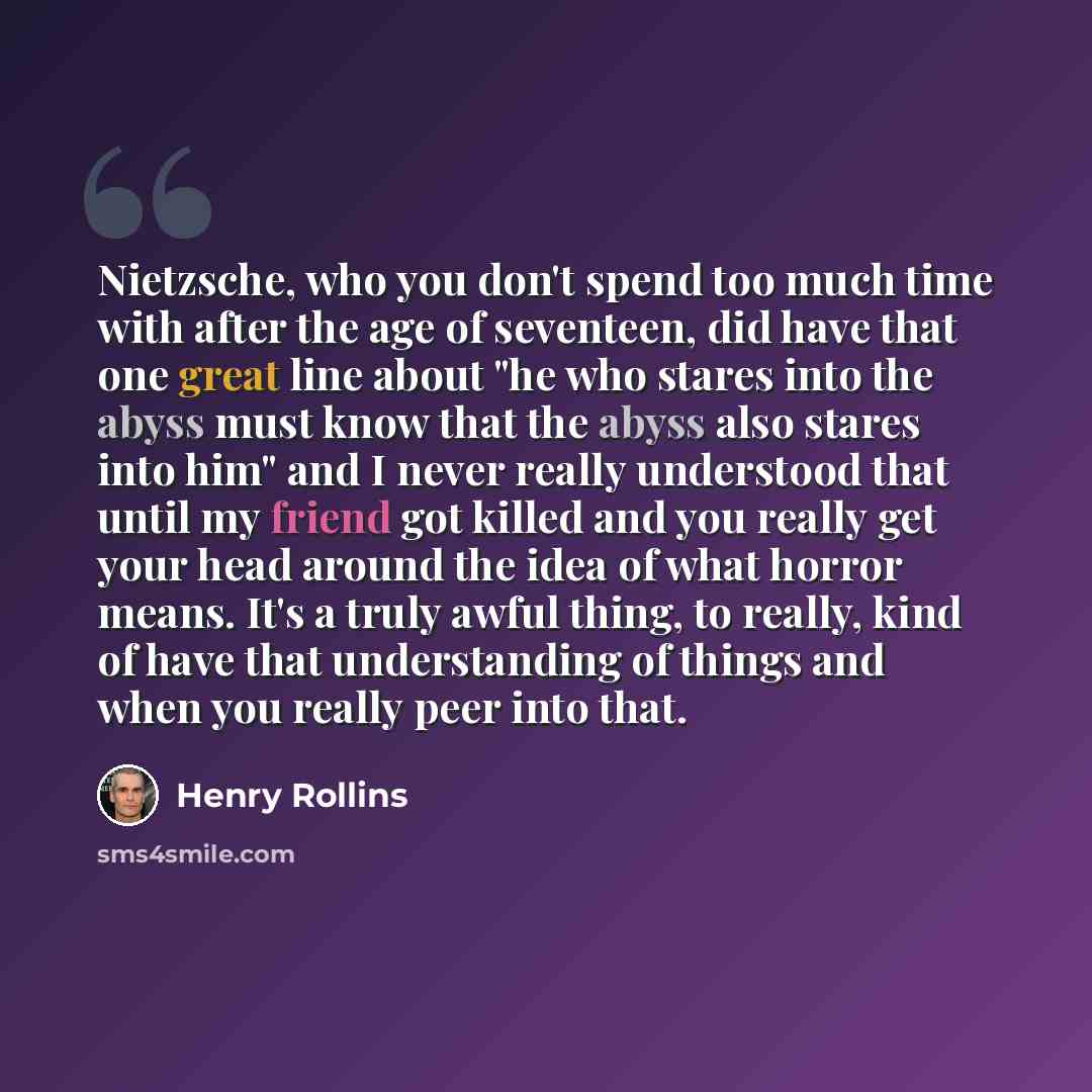 “Nietzsche, who you don't spend too much time with after the age of seventeen, did have that one great line about "he who stares into the abyss must know that the abyss also stares into him" and I never really understood that until my friend got killed and you really get your head around the idea…” quote by Henry Rollins