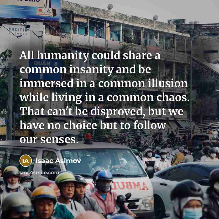 “All humanity could share a common insanity and be immersed in a common illusion while living in a common chaos. That can't be disproved, but we have no choice but to follow our senses.” quote by Isaac Asimov