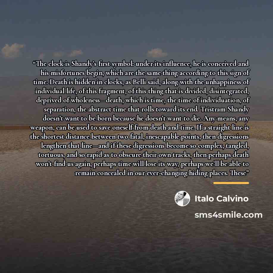“The clock is Shandy’s first symbol: under its influence, he is conceived and his misfortunes begin, which are the same thing according to this sign of time. Death is hidden in clocks, as Belli said, along with the unhappiness of individual life, of this fragment, of this thing that is divided…” quote by Italo Calvino