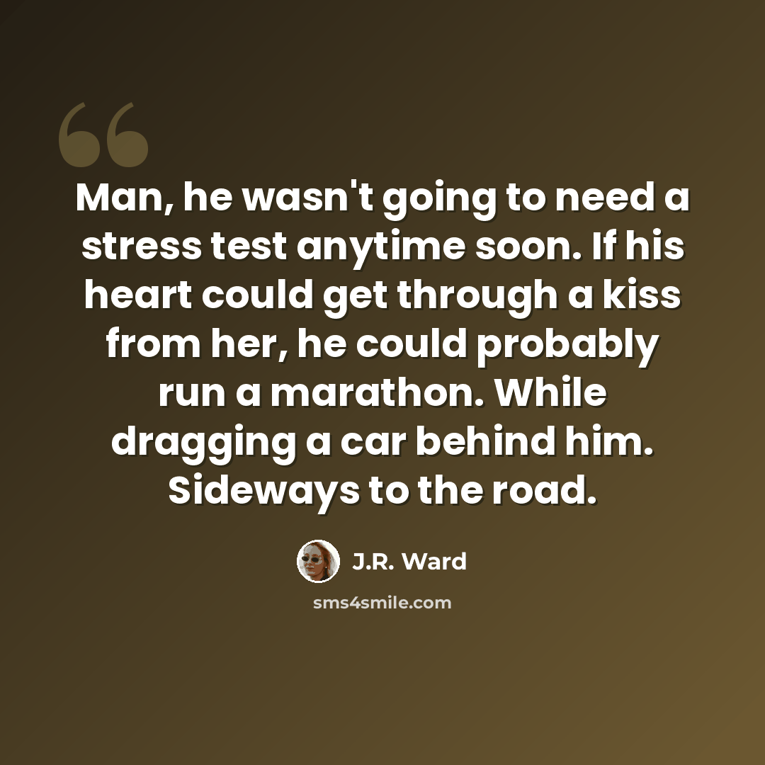 “Man, he wasn't going to need a stress test anytime soon. If his heart could get through a kiss from her, he could probably run a marathon. While dragging a car behind him. Sideways to the road.” quote by J.R. Ward