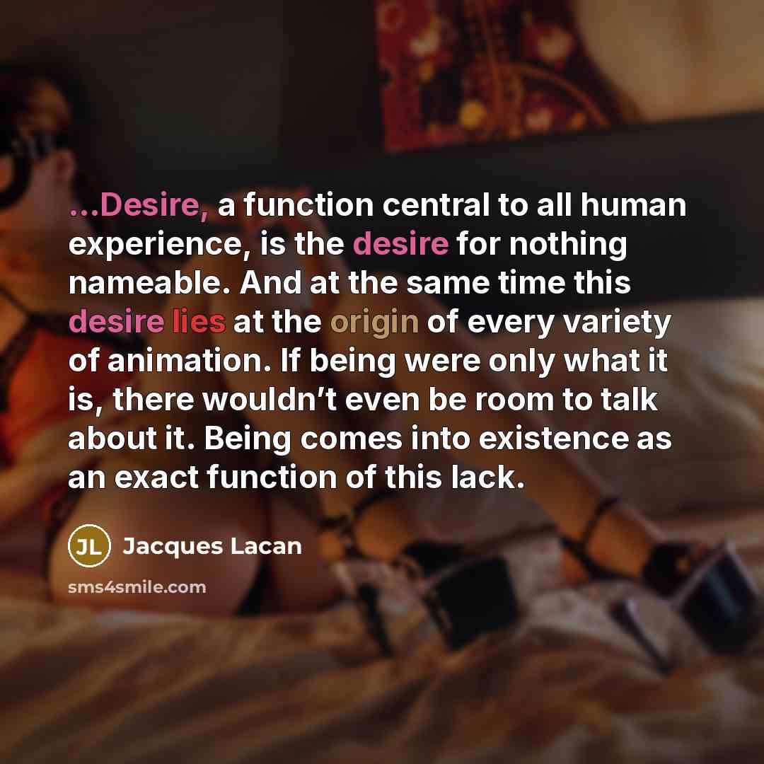 “...Desire, a function central to all human experience, is the desire for nothing nameable. And at the same time this desire lies at the origin of every variety of animation. If being were only what it is, there wouldn’t even be room to talk about it. Being comes into existence as an exact function…” quote by Jacques Lacan