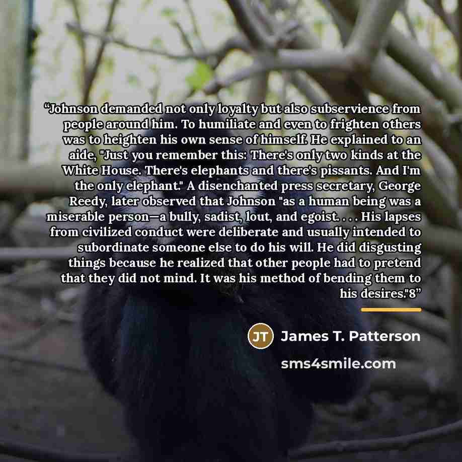 “Johnson demanded not only loyalty but also subservience from people around him. To humiliate and even to frighten others was to heighten his own sense of himself. He explained to an aide, "Just you remember this: There's only two kinds at the White House. There's elephants and there's pissants…” quote by James T. Patterson