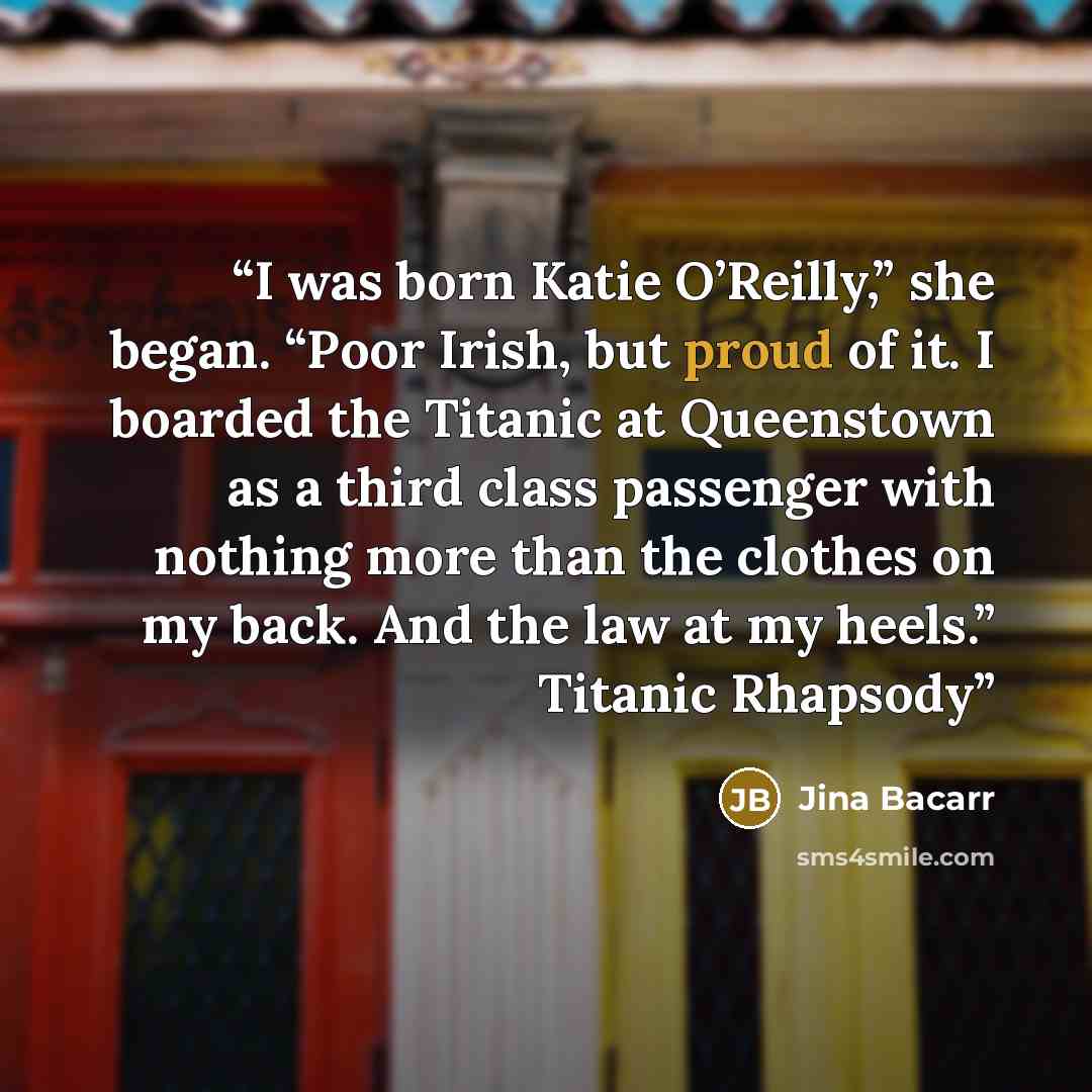 “I was born Katie O’Reilly,” she began. “Poor Irish, but proud of it. I boarded the Titanic at Queenstown as a third class passenger with nothing more than the clothes on my back. And the law at my heels.” Titanic Rhapsody” quote by Jina Bacarr