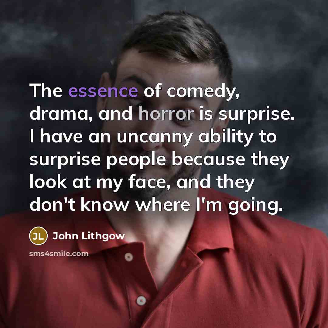 “The essence of comedy, drama, and horror is surprise. I have an uncanny ability to surprise people because they look at my face, and they don't know where I'm going.” quote by John Lithgow