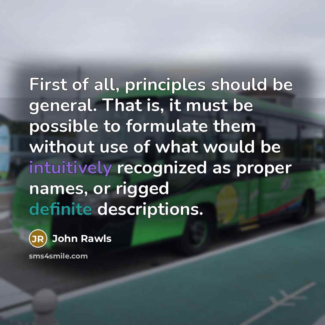 “First of all, principles should be general. That is, it must be possible to formulate them without use of what would be intuitively recognized as proper names, or rigged definite descriptions.” quote by John Rawls