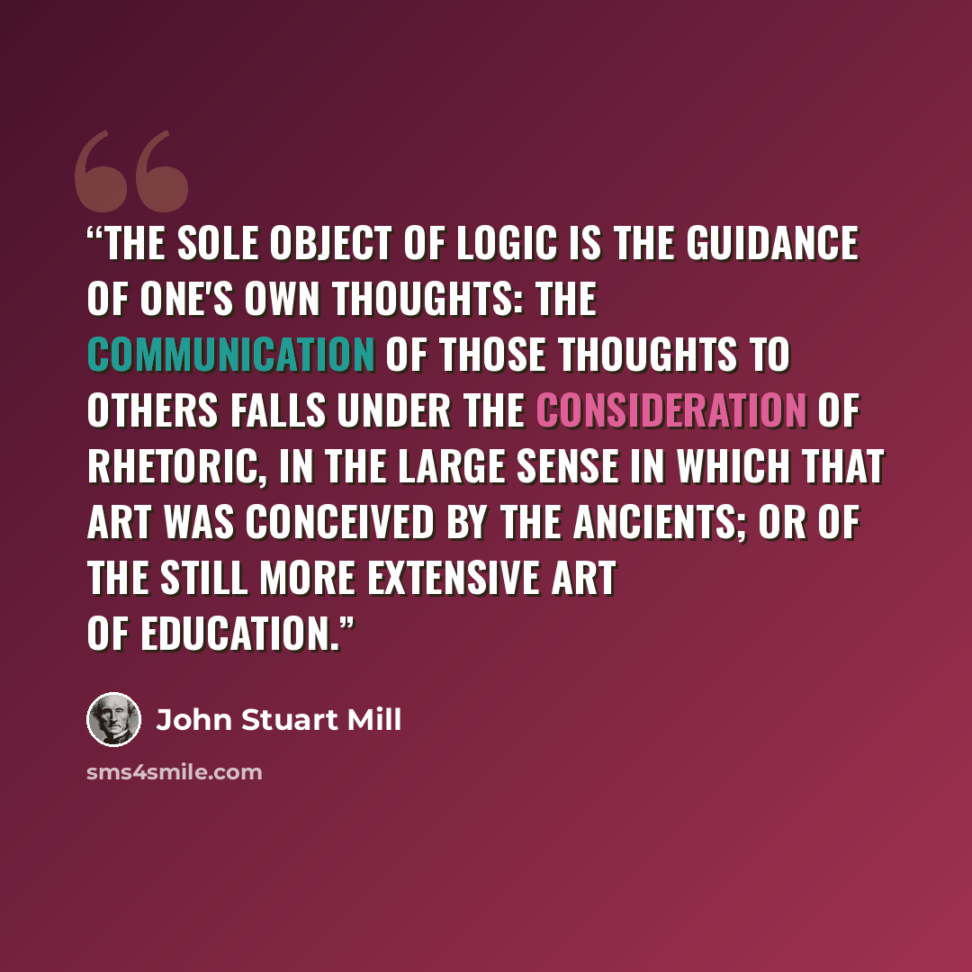 “The sole object of Logic is the guidance of one's own thoughts: the communication of those thoughts to others falls under the consideration of Rhetoric, in the large sense in which that art was conceived by the ancients; or of the still more extensive art of Education.” quote by John Stuart Mill