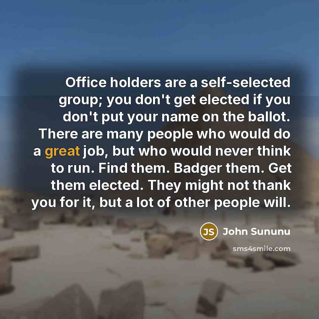 “Office holders are a self-selected group; you don't get elected if you don't put your name on the ballot. There are many people who would do a great job, but who would never think to run. Find them. Badger them. Get them elected. They might not thank you for it, but a lot of other people will.” quote by John Sununu