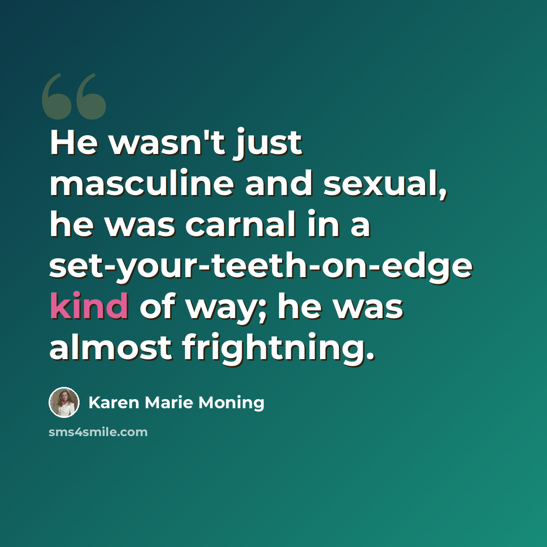 “He wasn't just masculine and sexual, he was carnal in a set-your-teeth-on-edge kind of way; he was almost frightning.” quote by Karen Marie Moning
