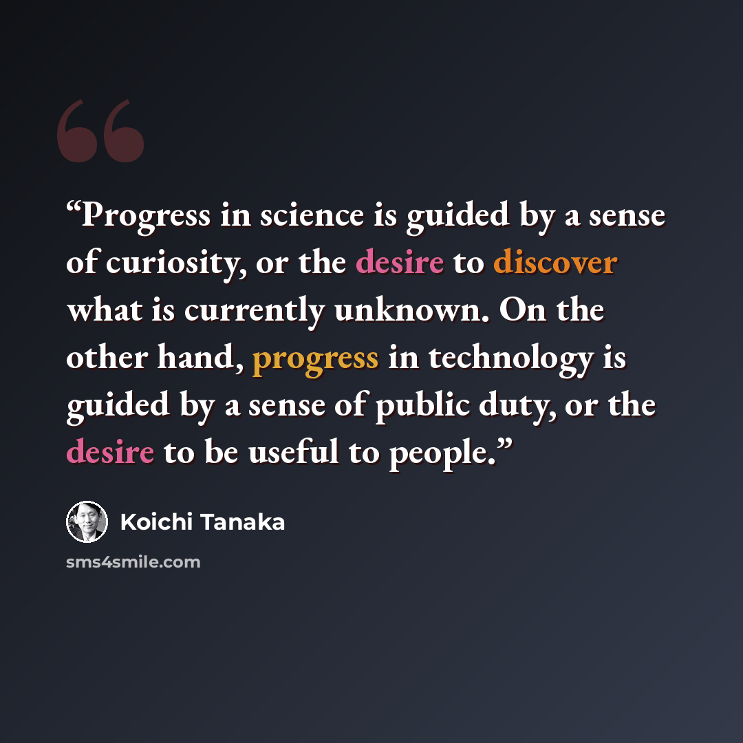 “Progress in science is guided by a sense of curiosity, or the desire to discover what is currently unknown. On the other hand, progress in technology is guided by a sense of public duty, or the desire to be useful to people.” quote by Koichi Tanaka