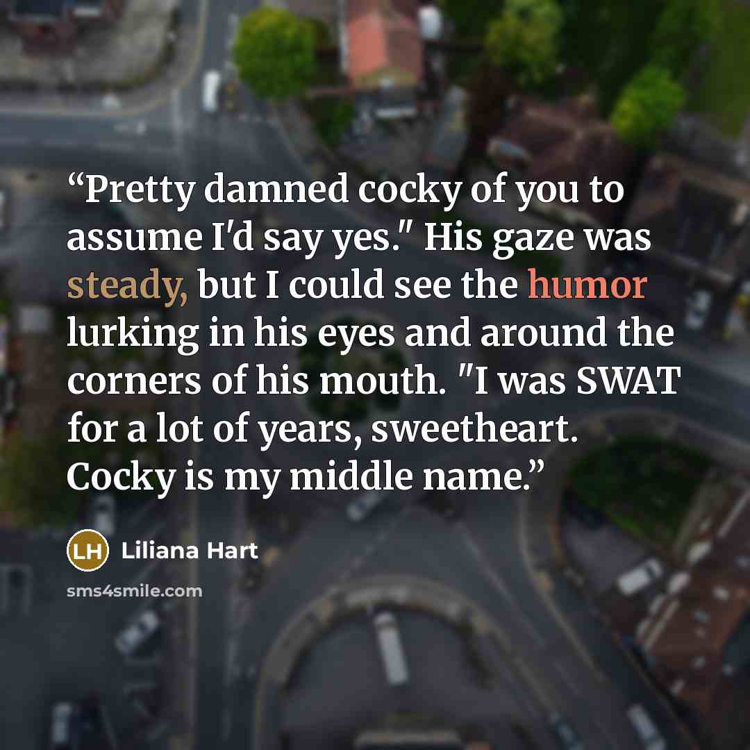 “Pretty damned cocky of you to assume I'd say yes." His gaze was steady, but I could see the humor lurking in his eyes and around the corners of his mouth. "I was SWAT for a lot of years, sweetheart. Cocky is my middle name.” quote by Liliana Hart