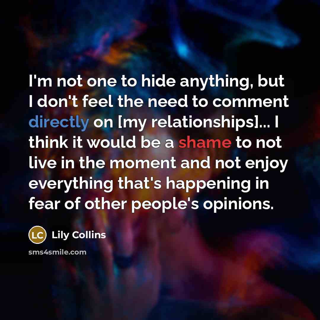 “I'm not one to hide anything, but I don't feel the need to comment directly on [my relationships]... I think it would be a shame to not live in the moment and not enjoy everything that's happening in fear of other people's opinions.” quote by Lily Collins