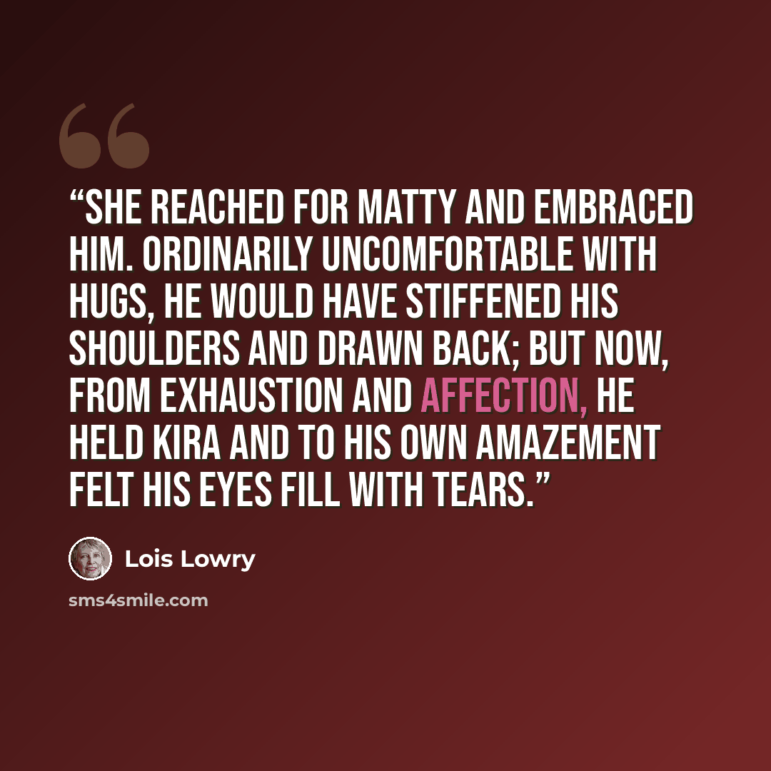 “She reached for Matty and embraced him. Ordinarily uncomfortable with hugs, he would have stiffened his shoulders and drawn back; but now, from exhaustion and affection, he held Kira and to his own amazement felt his eyes fill with tears.” quote by Lois Lowry
