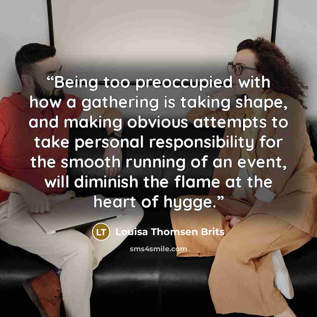 “Being too preoccupied with how a gathering is taking shape, and making obvious attempts to take personal responsibility for the smooth running of an event, will diminish the flame at the heart of hygge.” quote by Louisa Thomsen Brits