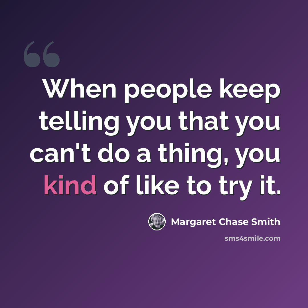 “When people keep telling you that you can't do a thing, you kind of like to try it.” quote by Margaret Chase Smith