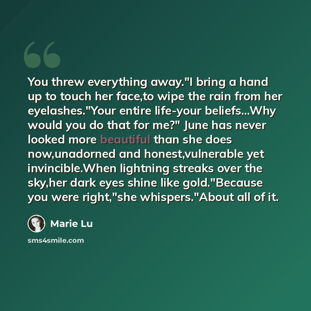 “You threw everything away."I bring a hand up to touch her face,to wipe the rain from her eyelashes."Your entire life-your beliefs...Why would you do that for me?" June has never looked more beautiful than she does now,unadorned and honest,vulnerable yet invincible.When lightning streaks over the…” quote by Marie Lu