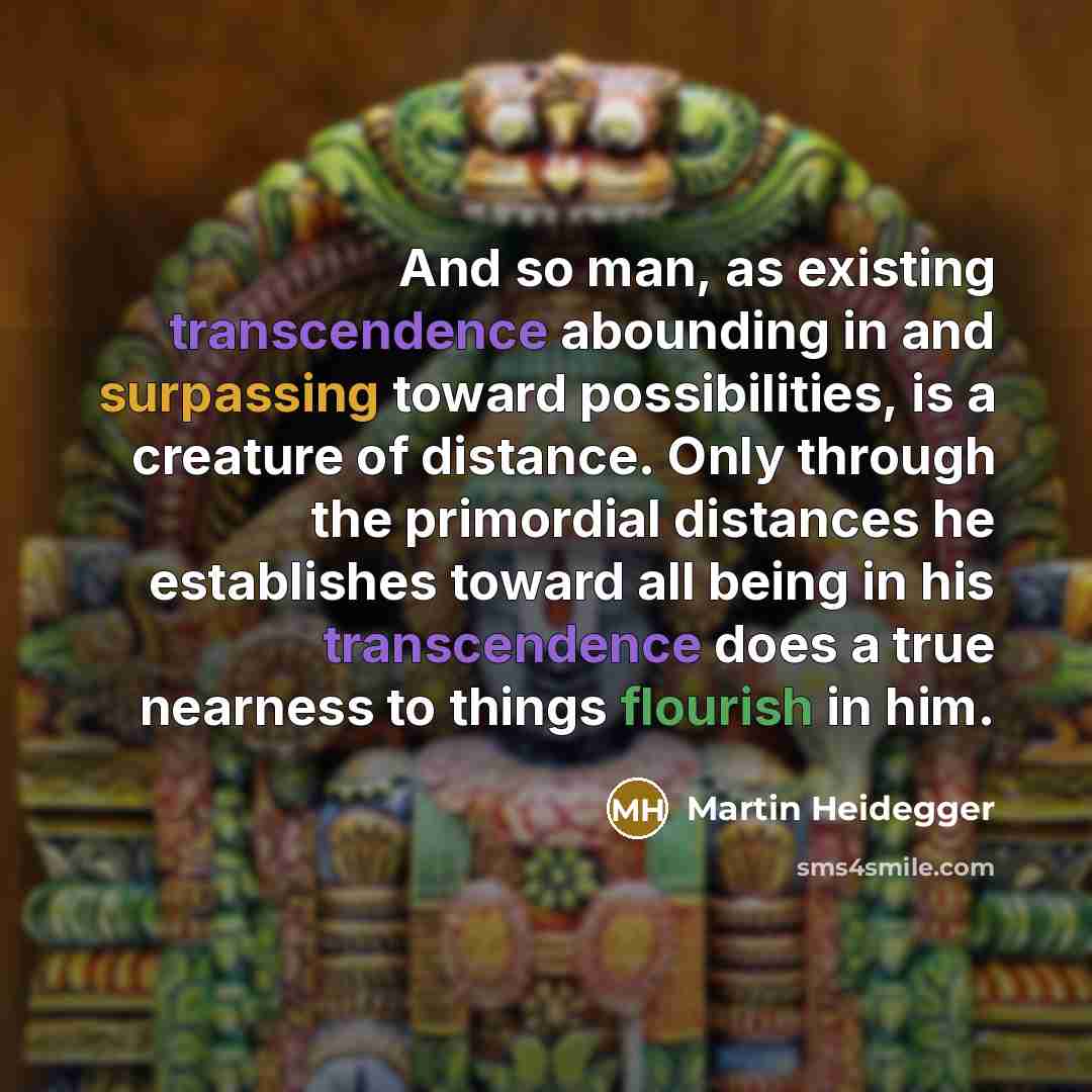 “And so man, as existing transcendence abounding in and surpassing toward possibilities, is a creature of distance. Only through the primordial distances he establishes toward all being in his transcendence does a true nearness to things flourish in him.” quote by Martin Heidegger