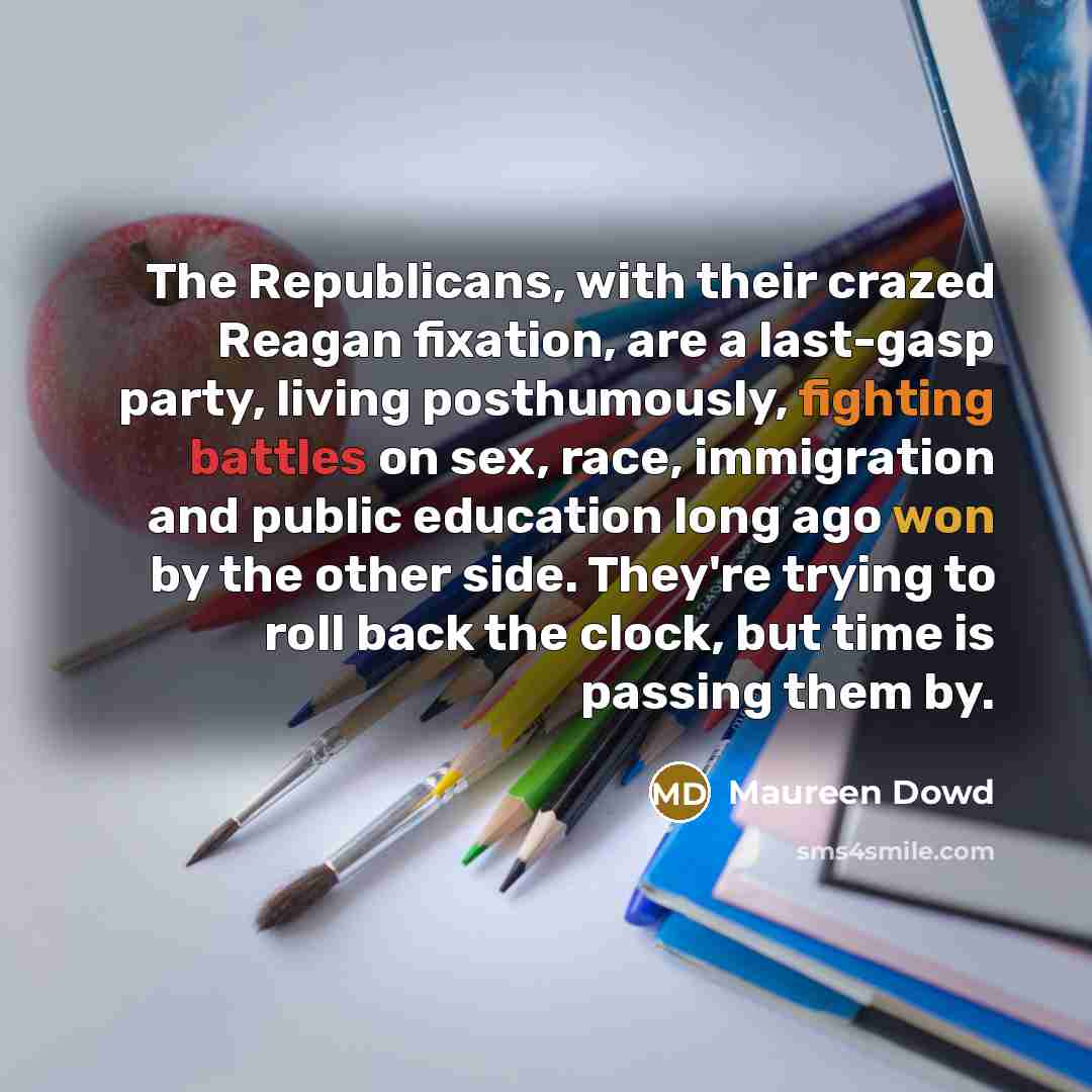 “The Republicans, with their crazed Reagan fixation, are a last-gasp party, living posthumously, fighting battles on sex, race, immigration and public education long ago won by the other side. They're trying to roll back the clock, but time is passing them by.” quote by Maureen Dowd