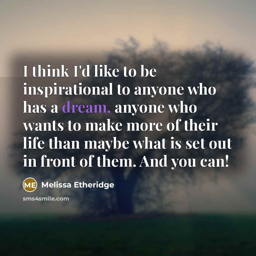 “I think I'd like to be inspirational to anyone who has a dream, anyone who wants to make more of their life than maybe what is set out in front of them. And you can!” quote by Melissa Etheridge