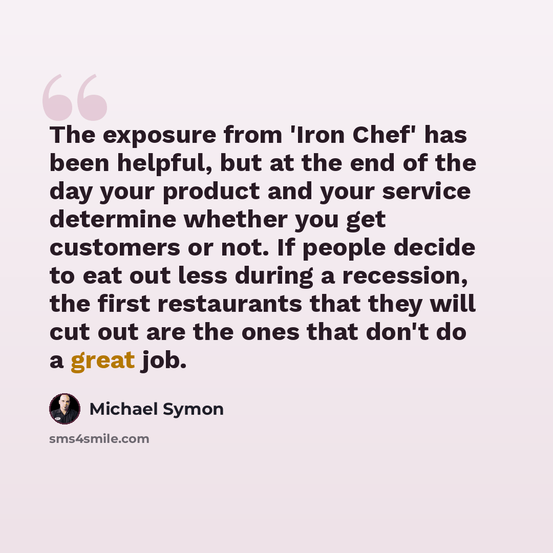 “The exposure from 'Iron Chef' has been helpful, but at the end of the day your product and your service determine whether you get customers or not. If people decide to eat out less during a recession, the first restaurants that they will cut out are the ones that don't do a great job.” quote by Michael Symon