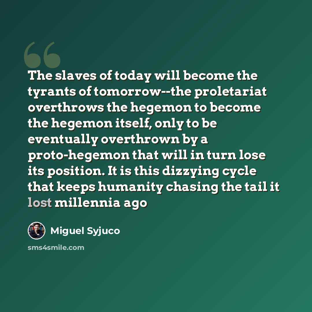 “The slaves of today will become the tyrants of tomorrow--the proletariat overthrows the hegemon to become the hegemon itself, only to be eventually overthrown by a proto-hegemon that will in turn lose its position. It is this dizzying cycle that keeps humanity chasing the tail it lost millennia ago” quote by Miguel Syjuco