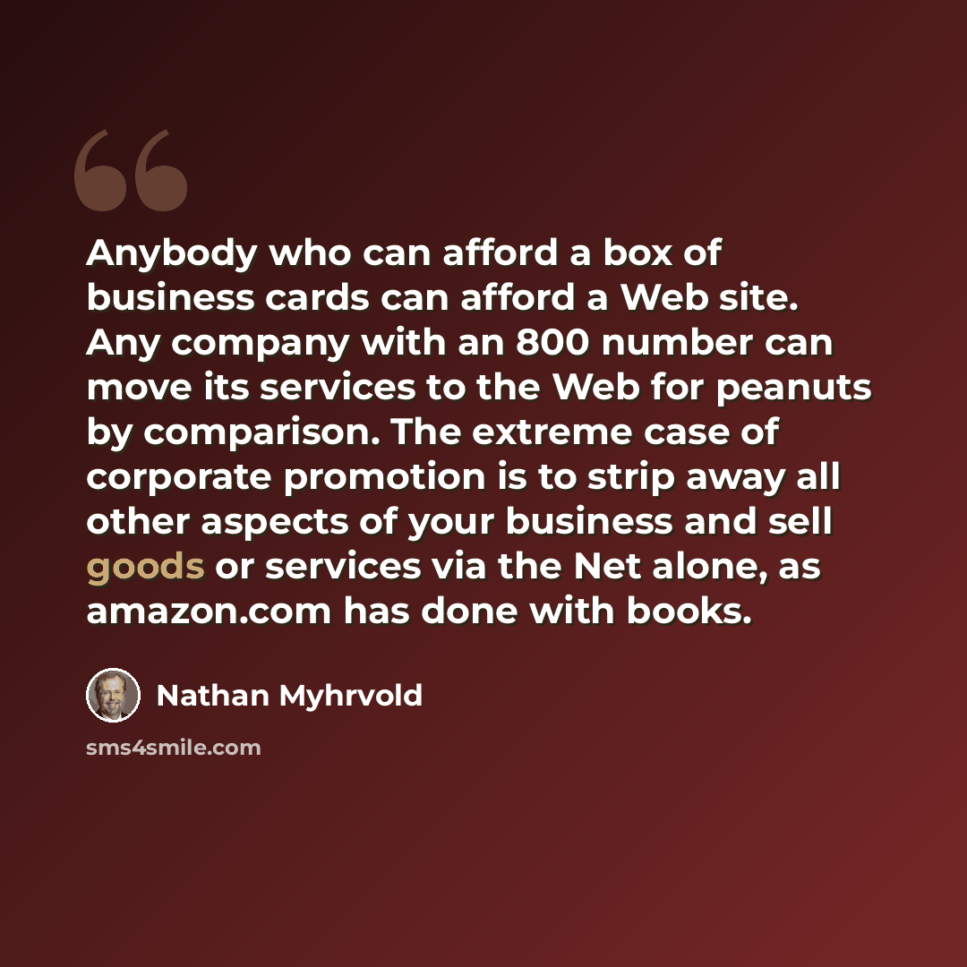 “Anybody who can afford a box of business cards can afford a Web site. Any company with an 800 number can move its services to the Web for peanuts by comparison. The extreme case of corporate promotion is to strip away all other aspects of your business and sell goods or services via the Net alone…” quote by Nathan Myhrvold