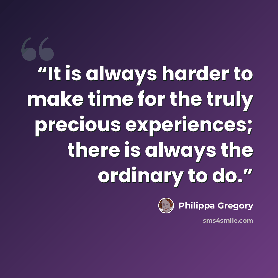“It is always harder to make time for the truly precious experiences; there is always the ordinary to do.” quote by Philippa Gregory