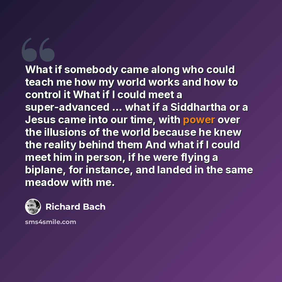 “What if somebody came along who could teach me how my world works and how to control it What if I could meet a super-advanced ... what if a Siddhartha or a Jesus came into our time, with power over the illusions of the world because he knew the reality behind them And what if I could meet him in…” quote by Richard Bach