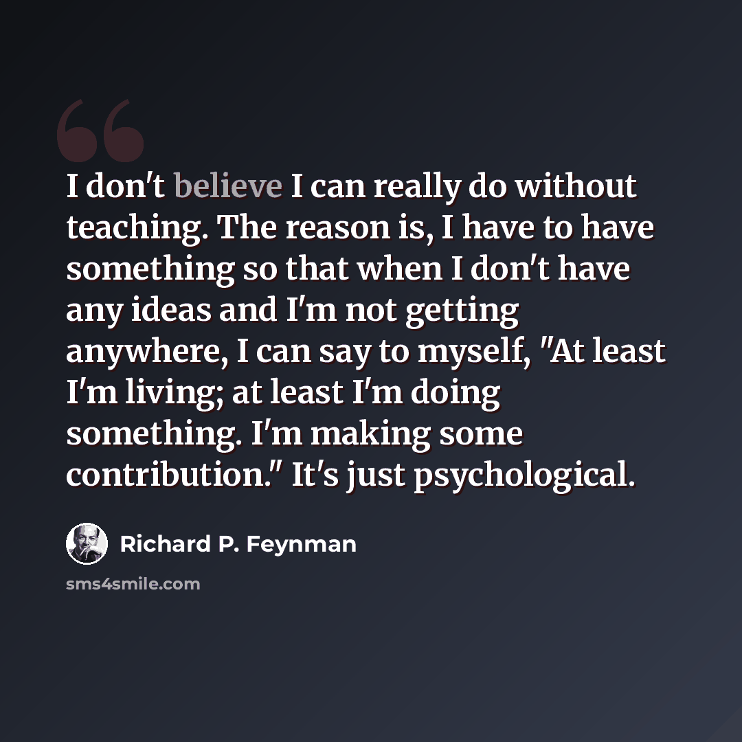 “I don't believe I can really do without teaching. The reason is, I have to have something so that when I don't have any ideas and I'm not getting anywhere, I can say to myself, "At least I'm living; at least I'm doing something. I'm making some contribution." It's just psychological.” quote by Richard P. Feynman