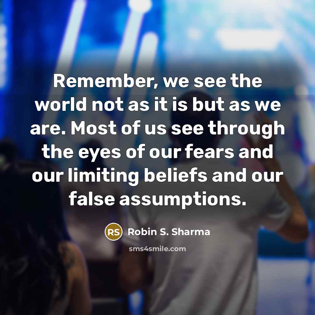 “Remember, we see the world not as it is but as we are. Most of us see through the eyes of our fears and our limiting beliefs and our false assumptions.” quote by Robin S. Sharma