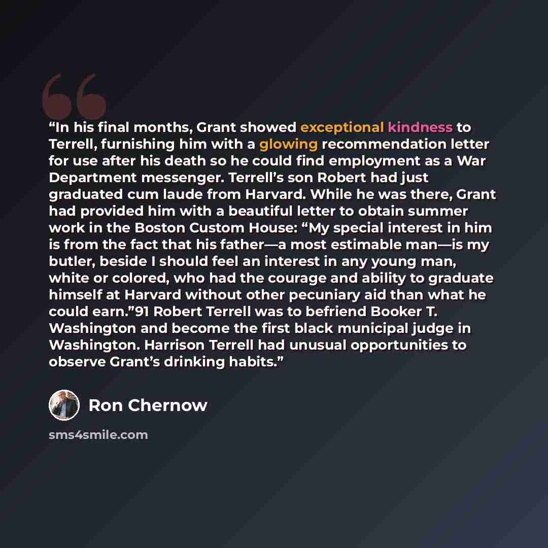 “In his final months, Grant showed exceptional kindness to Terrell, furnishing him with a glowing recommendation letter for use after his death so he could find employment as a War Department messenger. Terrell’s son Robert had just graduated cum laude from Harvard. While he was there, Grant had…” quote by Ron Chernow