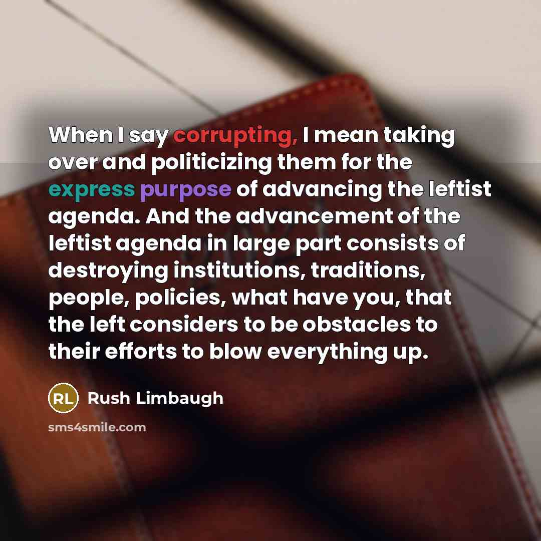 “When I say corrupting, I mean taking over and politicizing them for the express purpose of advancing the leftist agenda. And the advancement of the leftist agenda in large part consists of destroying institutions, traditions, people, policies, what have you, that the left considers to be obstacles…” quote by Rush Limbaugh