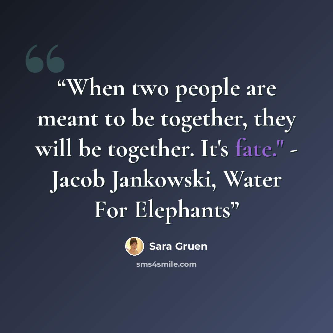 “When two people are meant to be together, they will be together. It's fate." - Jacob Jankowski, Water For Elephants” quote by Sara Gruen