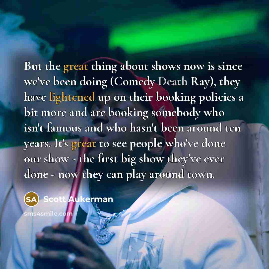 “But the great thing about shows now is since we've been doing (Comedy Death Ray), they have lightened up on their booking policies a bit more and are booking somebody who isn't famous and who hasn't been around ten years. It's great to see people who've done our show - the first big show they've…” quote by Scott Aukerman