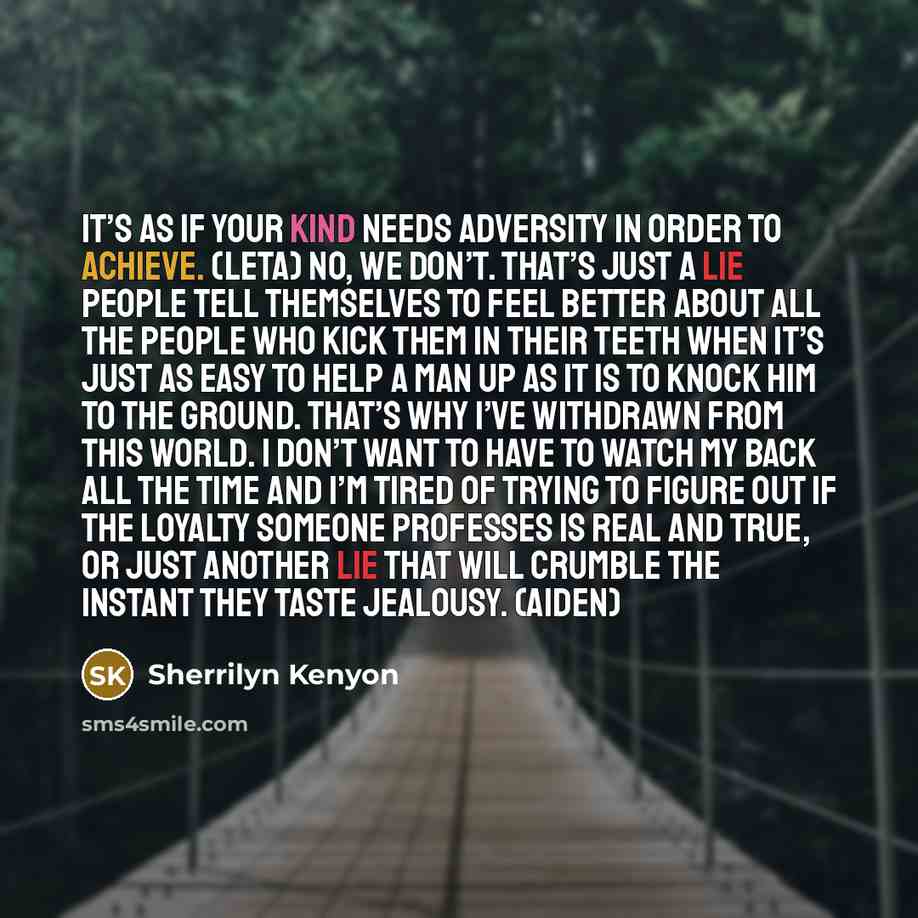 “It’s as if your kind needs adversity in order to achieve. (Leta) No, we don’t. That’s just a lie people tell themselves to feel better about all the people who kick them in their teeth when it’s just as easy to help a man up as it is to knock him to the ground. That’s why I’ve withdrawn from this…” quote by Sherrilyn Kenyon