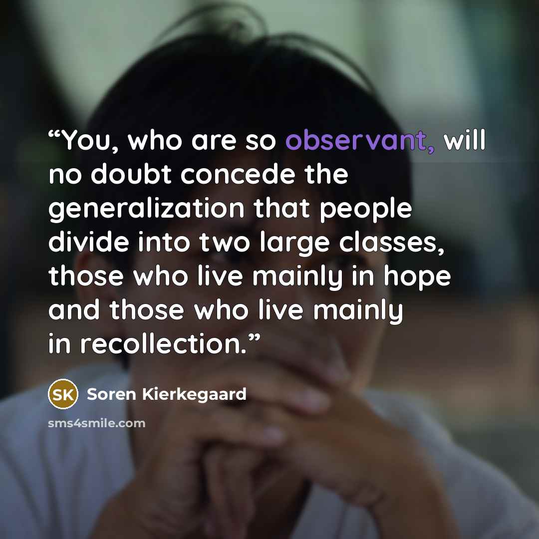 “You, who are so observant, will no doubt concede the generalization that people divide into two large classes, those who live mainly in hope and those who live mainly in recollection.” quote by Soren Kierkegaard
