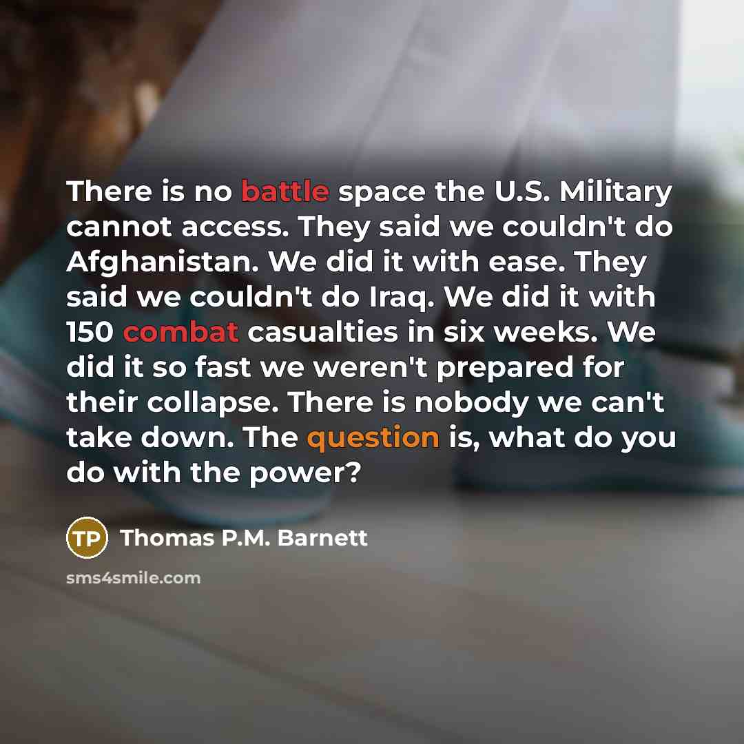 “There is no battle space the U.S. Military cannot access. They said we couldn't do Afghanistan. We did it with ease. They said we couldn't do Iraq. We did it with 150 combat casualties in six weeks. We did it so fast we weren't prepared for their collapse. There is nobody we can't take down. The…” quote by Thomas P.M. Barnett