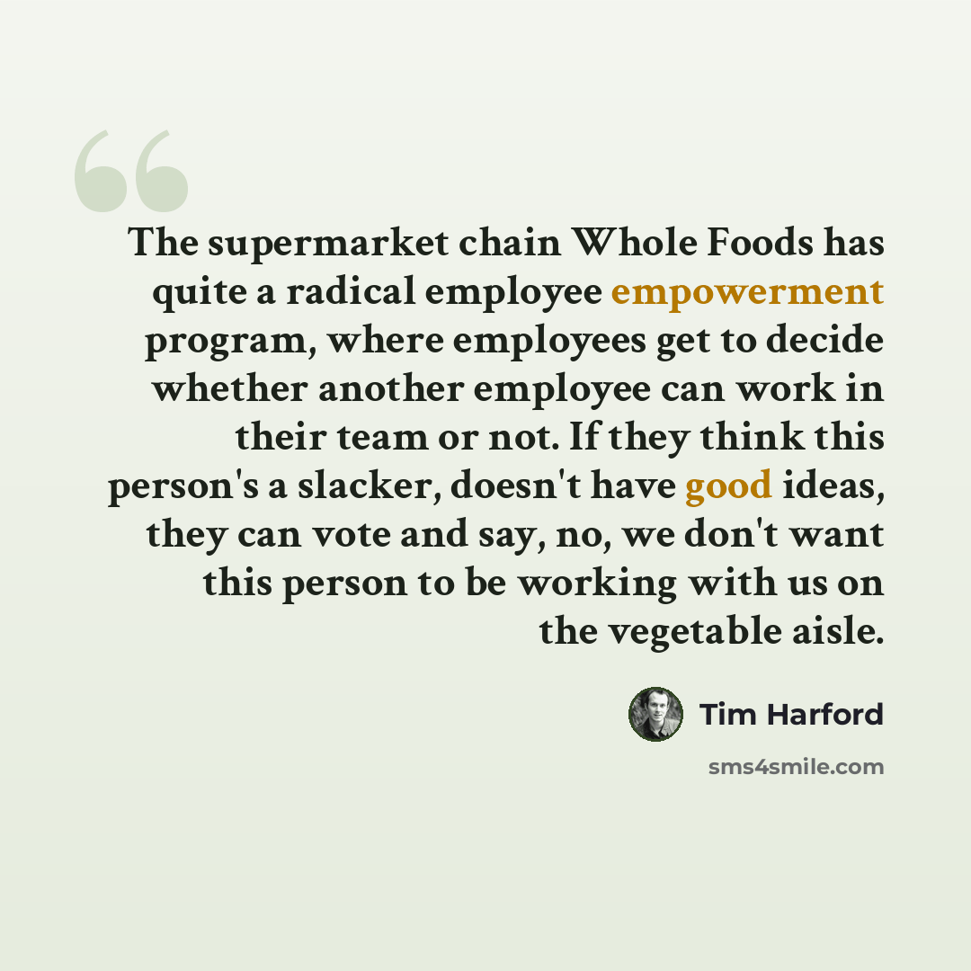 “The supermarket chain Whole Foods has quite a radical employee empowerment program, where employees get to decide whether another employee can work in their team or not. If they think this person's a slacker, doesn't have good ideas, they can vote and say, no, we don't want this person to be…” quote by Tim Harford