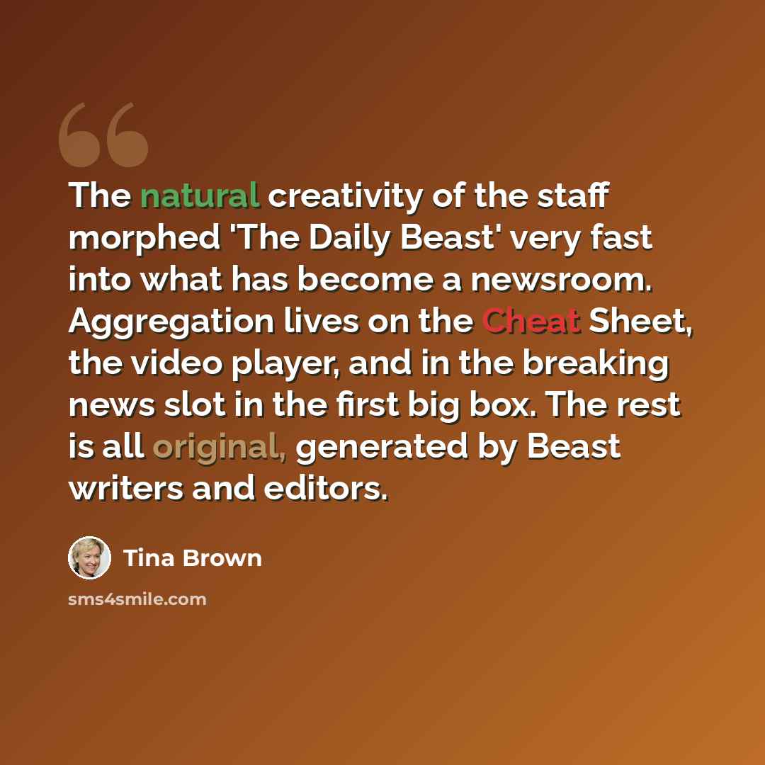 “The natural creativity of the staff morphed 'The Daily Beast' very fast into what has become a newsroom. Aggregation lives on the Cheat Sheet, the video player, and in the breaking news slot in the first big box. The rest is all original, generated by Beast writers and editors.” quote by Tina Brown