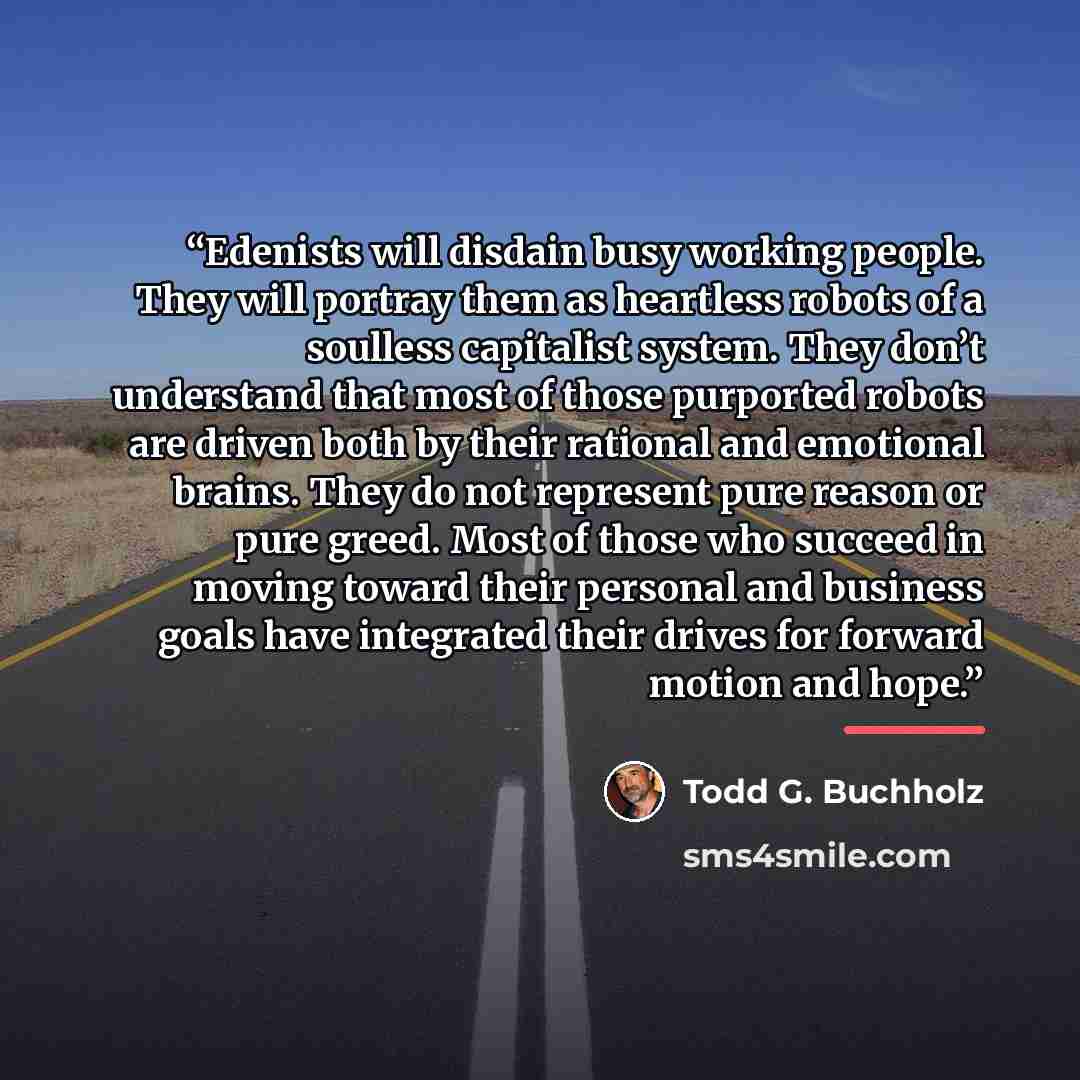 “Edenists will disdain busy working people. They will portray them as heartless robots of a soulless capitalist system. They don’t understand that most of those purported robots are driven both by their rational and emotional brains. They do not represent pure reason or pure greed. Most of those…” quote by Todd G. Buchholz