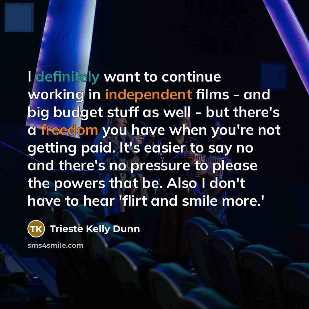 “I definitely want to continue working in independent films - and big budget stuff as well - but there's a freedom you have when you're not getting paid. It's easier to say no and there's no pressure to please the powers that be. Also I don't have to hear 'flirt and smile more.'” quote by Trieste Kelly Dunn