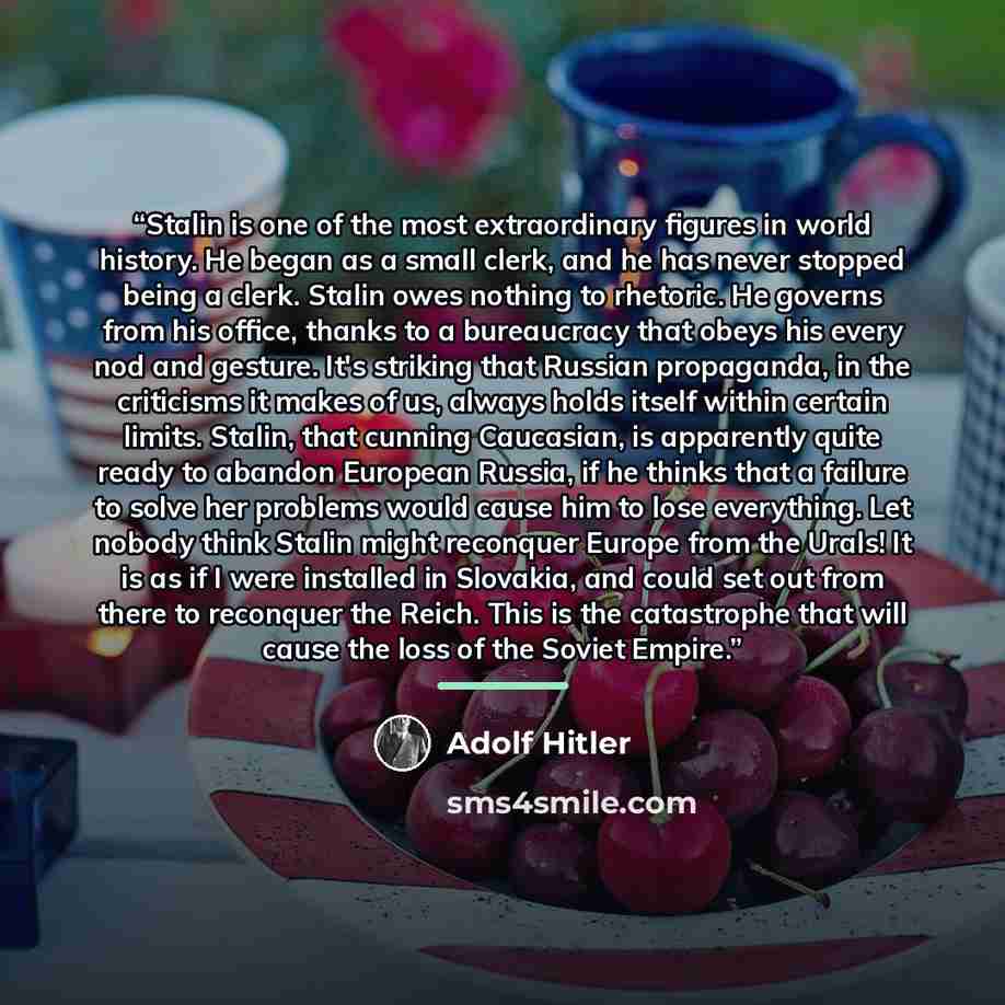 “Stalin is one of the most extraordinary figures in world history. He began as a small clerk, and he has never stopped being a clerk. Stalin owes nothing to rhetoric. He governs from his office, thanks to a bureaucracy that obeys his every nod and gesture. It's striking that Russian propaganda, in…” quote by Adolf Hitler