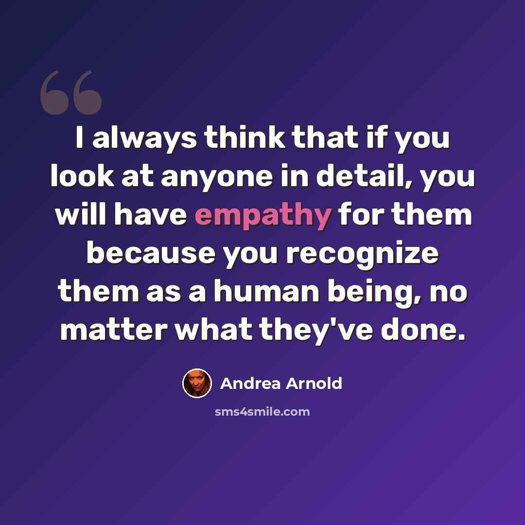 “I always think that if you look at anyone in detail, you will have empathy for them because you recognize them as a human being, no matter what they've done.” quote by Andrea Arnold
