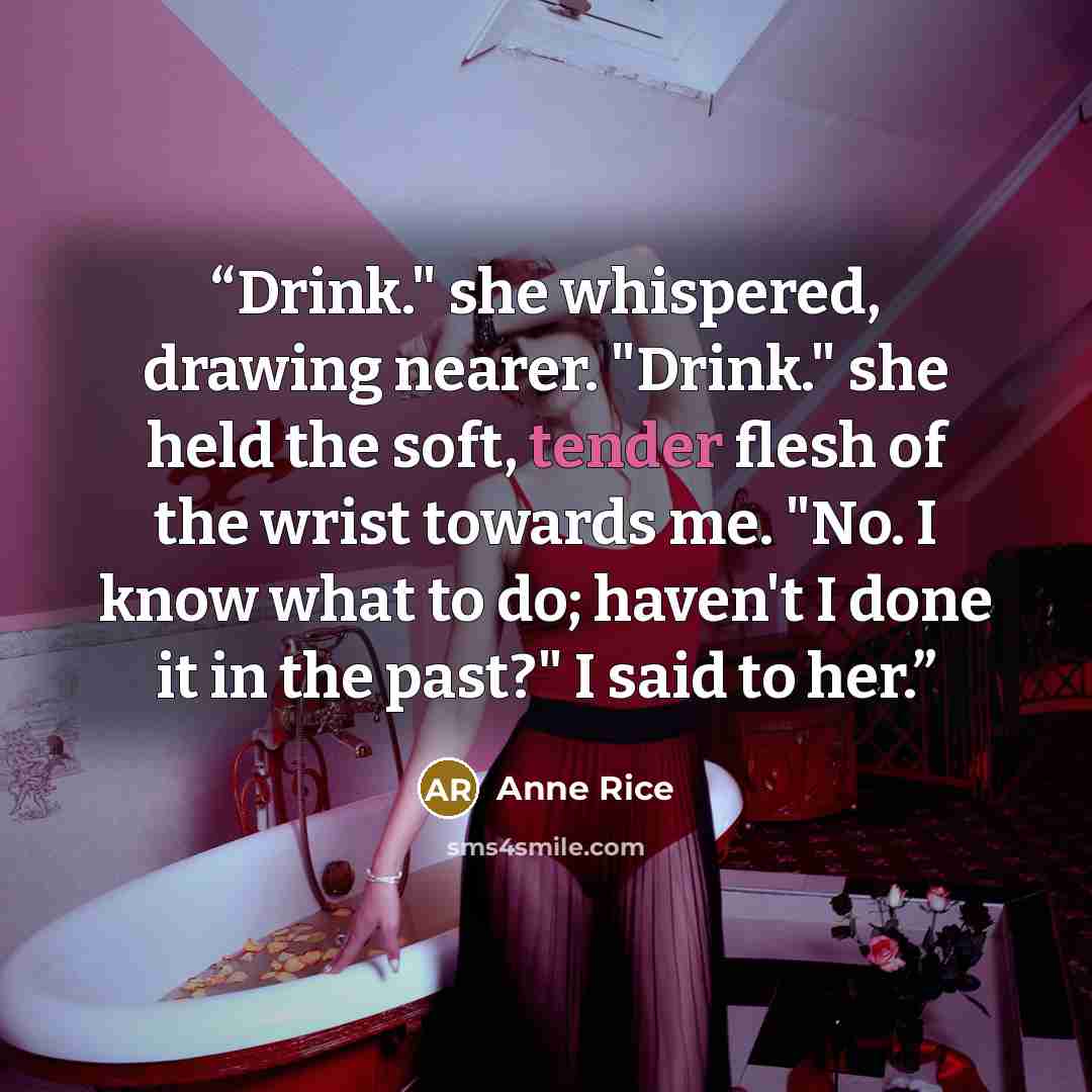“Drink." she whispered, drawing nearer. "Drink." she held the soft, tender flesh of the wrist towards me. "No. I know what to do; haven't I done it in the past?" I said to her.” quote by Anne Rice