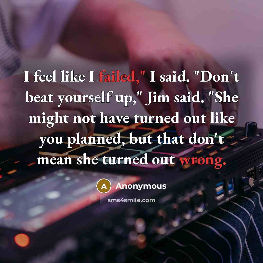 “I feel like I failed," I said. "Don't beat yourself up," Jim said. "She might not have turned out like you planned, but that don't mean she turned out wrong.” quote by Anonymous