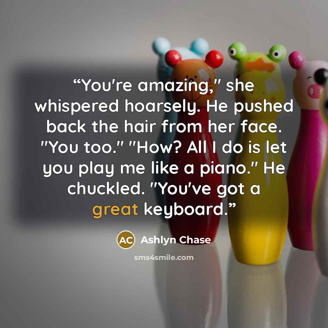 “You're amazing," she whispered hoarsely. He pushed back the hair from her face. "You too." "How? All I do is let you play me like a piano." He chuckled. "You've got a great keyboard.” quote by Ashlyn Chase