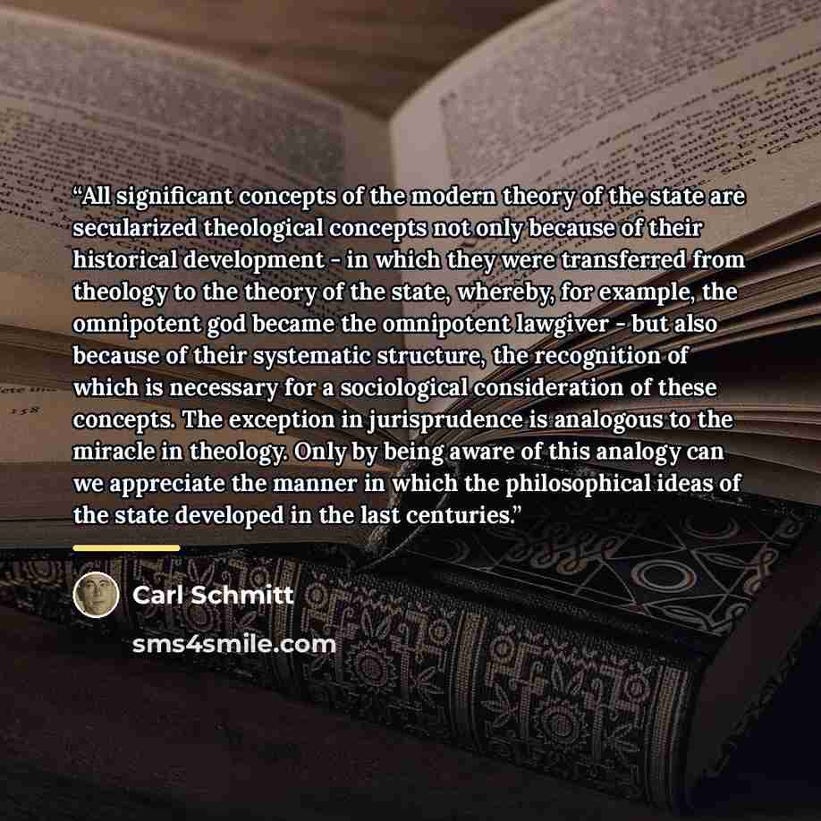 “All significant concepts of the modern theory of the state are secularized theological concepts not only because of their historical development - in which they were transferred from theology to the theory of the state, whereby, for example, the omnipotent god became the omnipotent lawgiver - but…” quote by Carl Schmitt