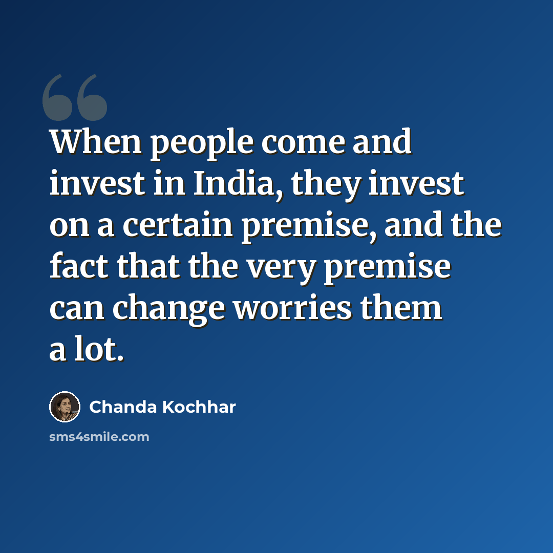 “When people come and invest in India, they invest on a certain premise, and the fact that the very premise can change worries them a lot.” quote by Chanda Kochhar