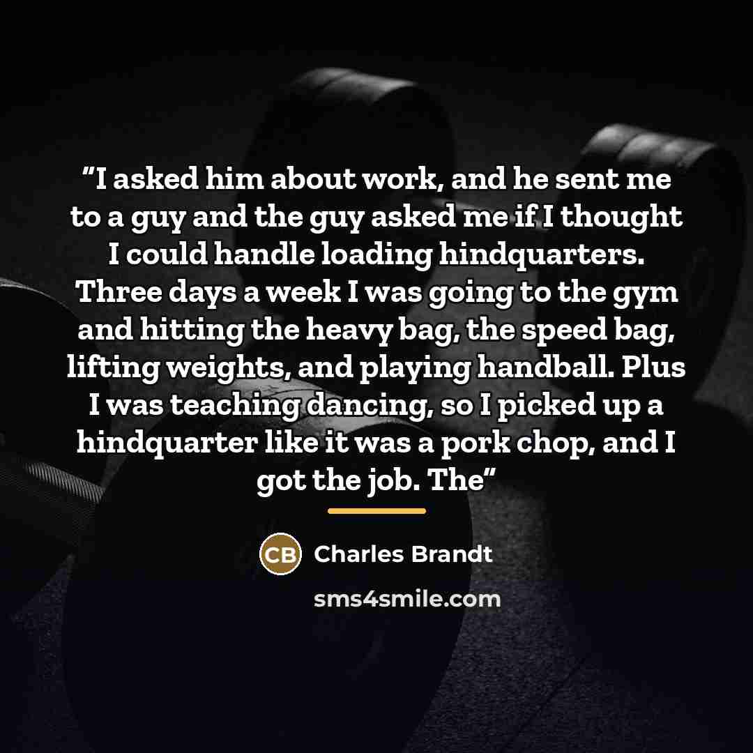 “I asked him about work, and he sent me to a guy and the guy asked me if I thought I could handle loading hindquarters. Three days a week I was going to the gym and hitting the heavy bag, the speed bag, lifting weights, and playing handball. Plus I was teaching dancing, so I picked up a hindquarter…” quote by Charles Brandt