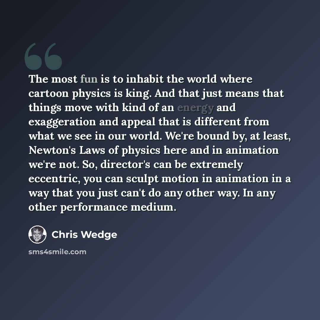“The most fun is to inhabit the world where cartoon physics is king. And that just means that things move with kind of an energy and exaggeration and appeal that is different from what we see in our world. We're bound by, at least, Newton's Laws of physics here and in animation we're not. So…” quote by Chris Wedge